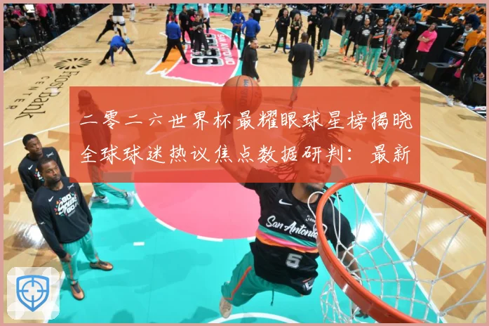 二零二六世界杯最耀眼球星榜揭晓全球球迷热议焦点数据研判：最新赛事动态与深度分析