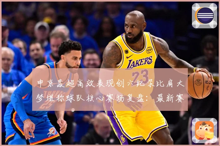 申京轰超高效表现创六纪录比肩大梦堪称球队核心赛场复盘：最新赛事动态与深度分析