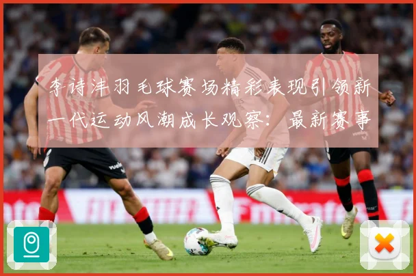 李诗沣羽毛球赛场精彩表现引领新一代运动风潮成长观察：最新赛事动态与深度分析