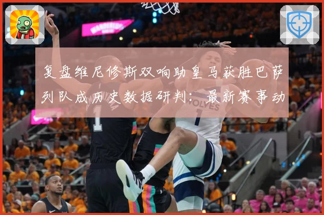 复盘维尼修斯双响助皇马获胜巴萨列队成历史数据研判：最新赛事动态与深度分析