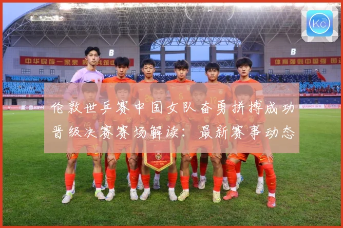 伦敦世乒赛中国女队奋勇拼搏成功晋级决赛赛场解读：最新赛事动态与深度分析
