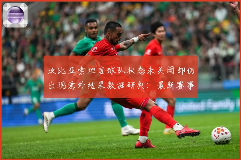 坎比亚索坦言球队状态未关闭却仍出现意外结果数据研判：最新赛事动态与深度分析
