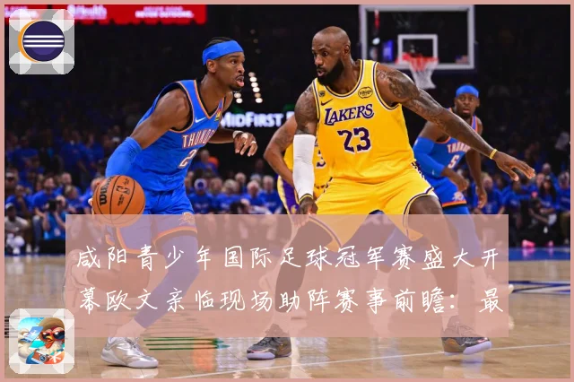 咸阳青少年国际足球冠军赛盛大开幕欧文亲临现场助阵赛事前瞻：最新赛事动态与深度分析