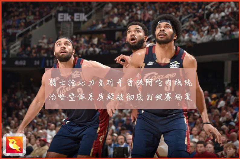 骑士抢七力克对手晋级阿伦内线统治哈登体系质疑被彻底打破赛场复盘：最新赛事动态与深度分析