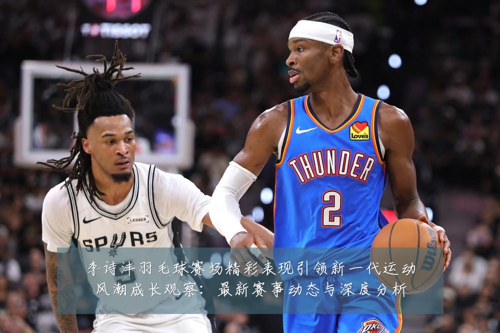 李诗沣羽毛球赛场精彩表现引领新一代运动风潮成长观察:最新赛事动态与深度分析